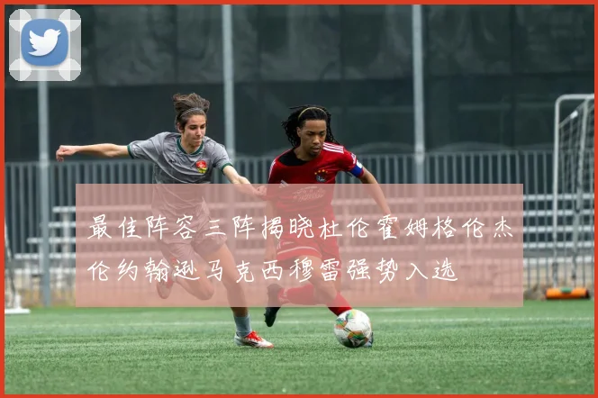 最佳阵容三阵揭晓杜伦霍姆格伦杰伦约翰逊马克西穆雷强势入选