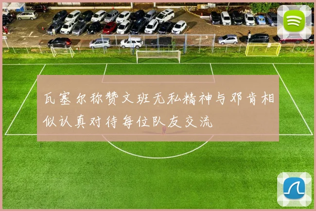 瓦塞尔称赞文班无私精神与邓肯相似认真对待每位队友交流