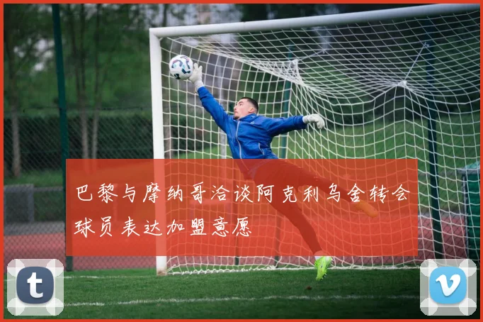 巴黎与摩纳哥洽谈阿克利乌舍转会球员表达加盟意愿