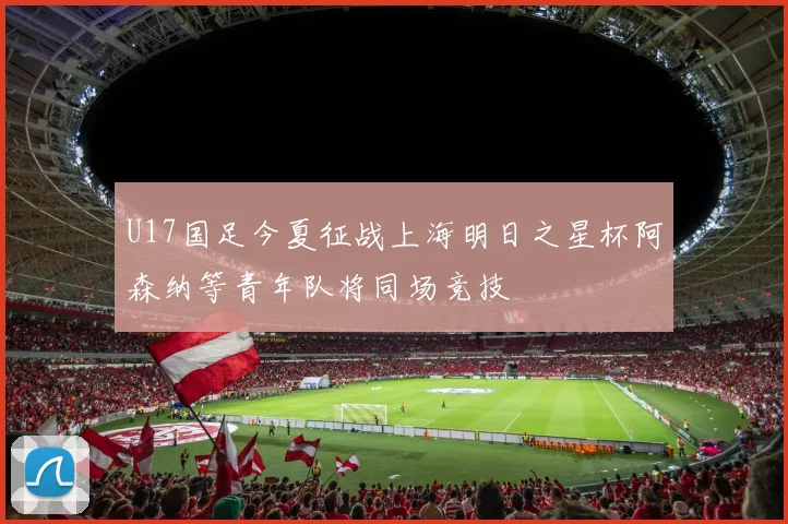 U17国足今夏征战上海明日之星杯阿森纳等青年队将同场竞技