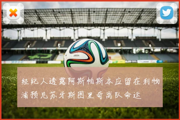 经纪人透露阿斯帕斯本应留在利物浦预见苏牙斯图里奇离队命运