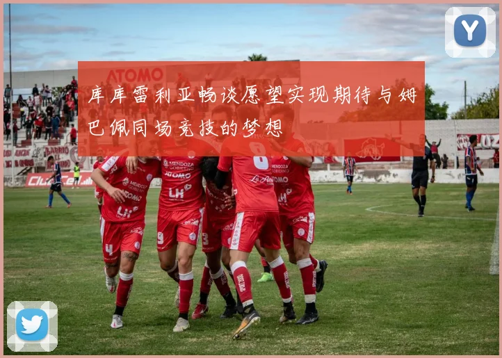 库库雷利亚畅谈愿望实现期待与姆巴佩同场竞技的梦想