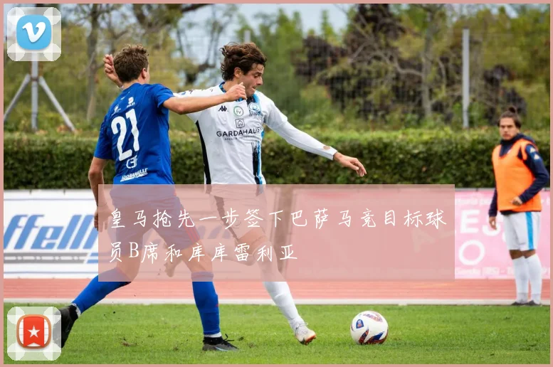 皇马抢先一步签下巴萨马竞目标球员B席和库库雷利亚