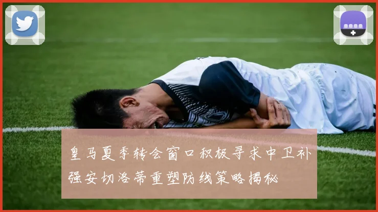 皇马夏季转会窗口积极寻求中卫补强安切洛蒂重塑防线策略揭秘