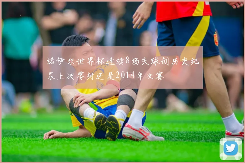 诺伊尔世界杯连续8场失球创历史纪录上次零封还是2014年决赛