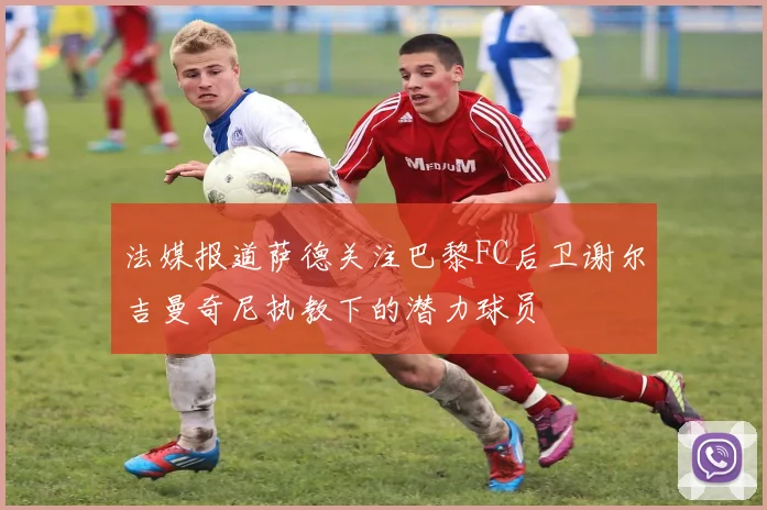 法媒报道萨德关注巴黎FC后卫谢尔吉曼奇尼执教下的潜力球员