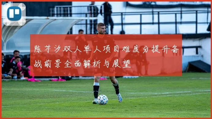 陈芋汐双人单人项目难度分提升备战前景全面解析与展望