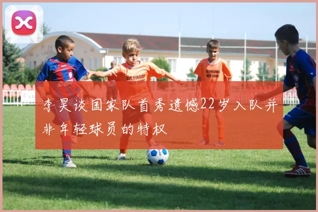 李昊谈国家队首秀遗憾22岁入队并非年轻球员的特权