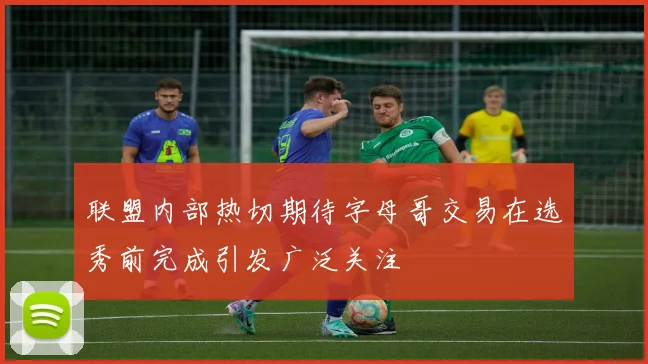 联盟内部热切期待字母哥交易在选秀前完成引发广泛关注